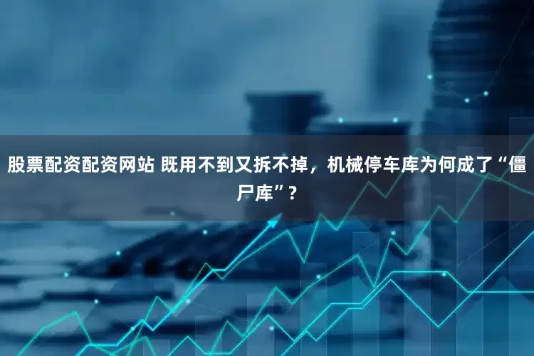 股票配资配资网站 既用不到又拆不掉，机械停车库为何成了“僵尸库”?