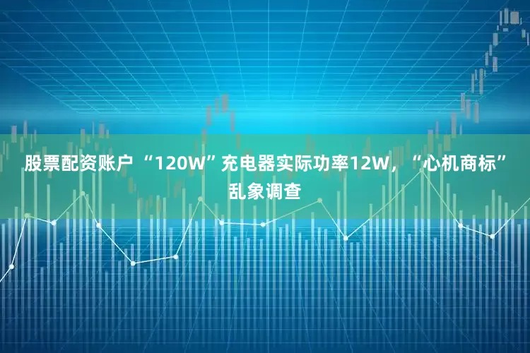 股票配资账户 “120W”充电器实际功率12W，“心机商标”乱象调查
