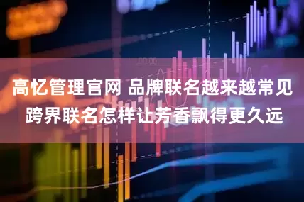 高忆管理官网 品牌联名越来越常见 跨界联名怎样让芳香飘得更久远