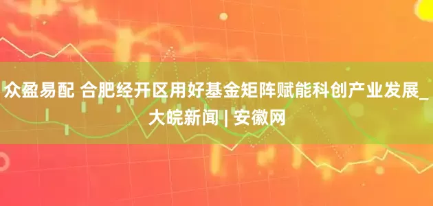 众盈易配 合肥经开区用好基金矩阵赋能科创产业发展_大皖新闻 | 安徽网