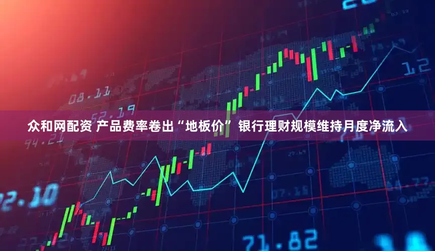 众和网配资 产品费率卷出“地板价” 银行理财规模维持月度净流入