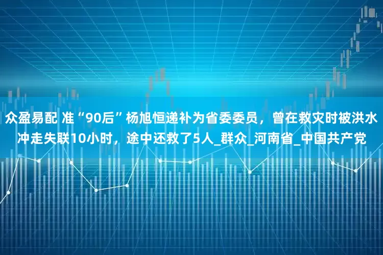 众盈易配 准“90后”杨旭恒递补为省委委员，曾在救灾时被洪水冲走失联10小时，途中还救了5人_群众_河南省_中国共产党