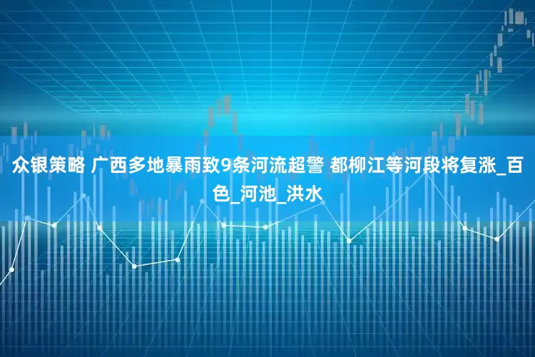 众银策略 广西多地暴雨致9条河流超警 都柳江等河段将复涨_百色_河池_洪水