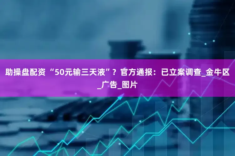 助操盘配资 “50元输三天液”？官方通报：已立案调查_金牛区_广告_图片