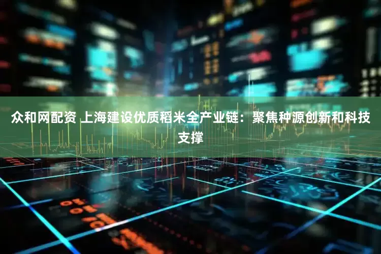 众和网配资 上海建设优质稻米全产业链：聚焦种源创新和科技支撑