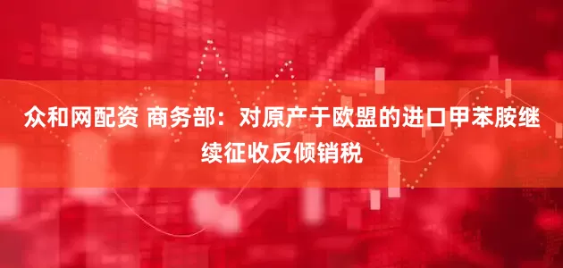 众和网配资 商务部：对原产于欧盟的进口甲苯胺继续征收反倾销税