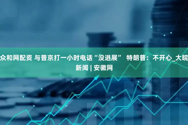 众和网配资 与普京打一小时电话“没进展”  特朗普：不开心_大皖新闻 | 安徽网