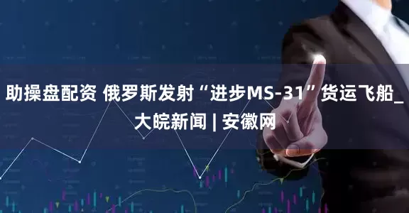 助操盘配资 俄罗斯发射“进步MS-31”货运飞船_大皖新闻 | 安徽网