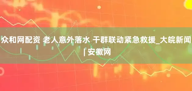 众和网配资 老人意外落水 干群联动紧急救援_大皖新闻 | 安徽网