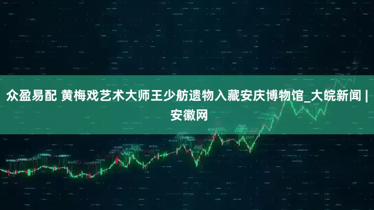 众盈易配 黄梅戏艺术大师王少舫遗物入藏安庆博物馆_大皖新闻 | 安徽网