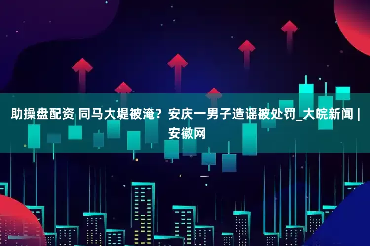 助操盘配资 同马大堤被淹？安庆一男子造谣被处罚_大皖新闻 | 安徽网