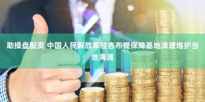助操盘配资 中国人民解放军驻吉布提保障基地清理维护当地海滩