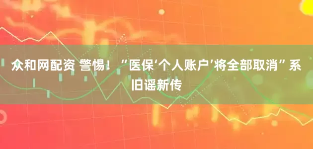 众和网配资 警惕！“医保‘个人账户’将全部取消”系旧谣新传
