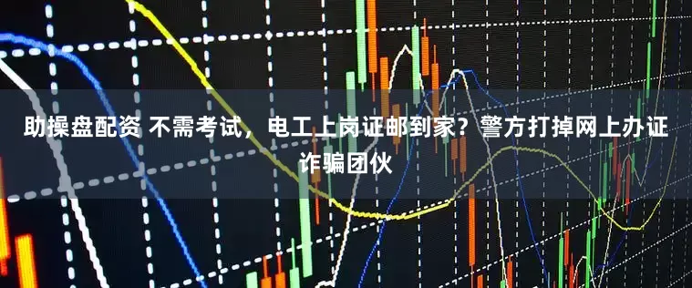 助操盘配资 不需考试，电工上岗证邮到家？警方打掉网上办证诈骗团伙