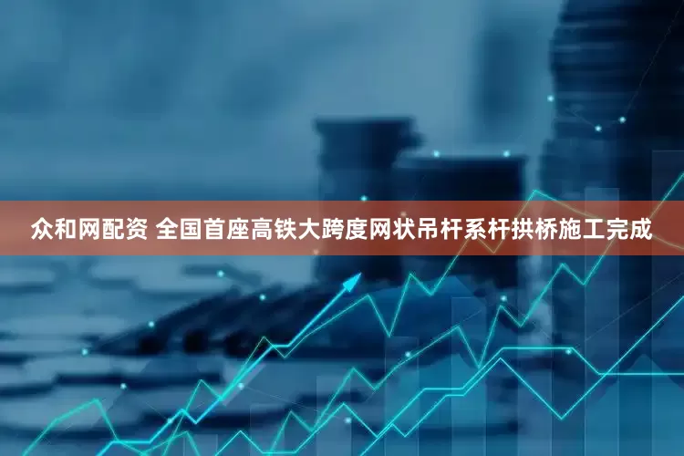 众和网配资 全国首座高铁大跨度网状吊杆系杆拱桥施工完成