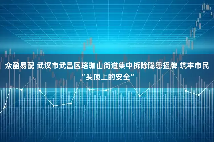众盈易配 武汉市武昌区珞珈山街道集中拆除隐患招牌 筑牢市民“头顶上的安全”