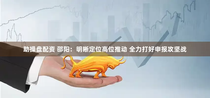 助操盘配资 邵阳：明晰定位高位推动 全力打好申报攻坚战