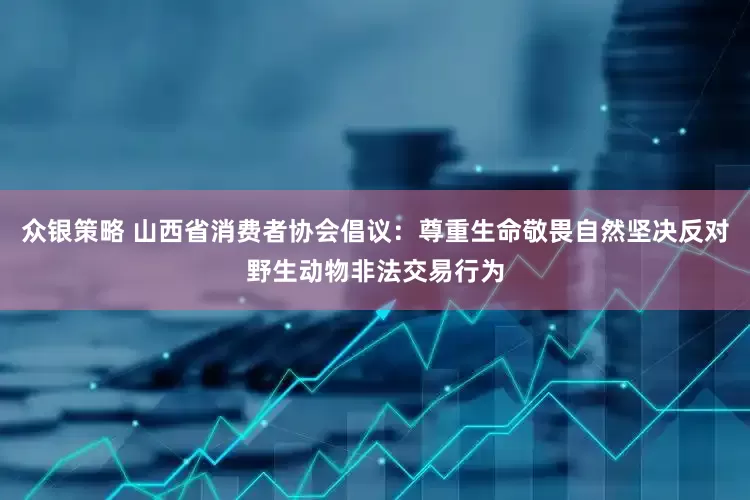 众银策略 山西省消费者协会倡议：尊重生命敬畏自然坚决反对野生动物非法交易行为