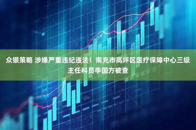 众银策略 涉嫌严重违纪违法！南充市高坪区医疗保障中心三级主任科员李国方被查