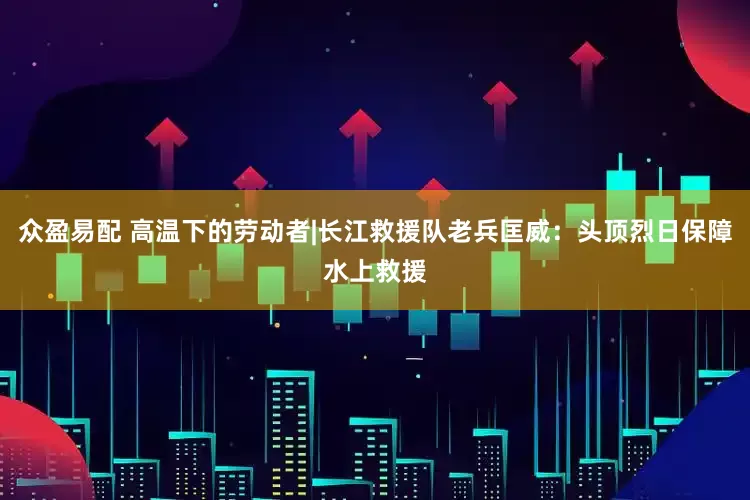 众盈易配 高温下的劳动者|长江救援队老兵匡威：头顶烈日保障水上救援
