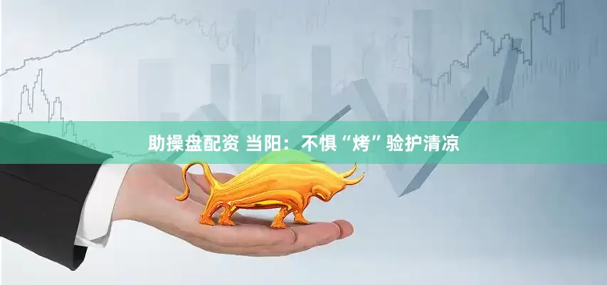 助操盘配资 当阳：不惧“烤”验护清凉