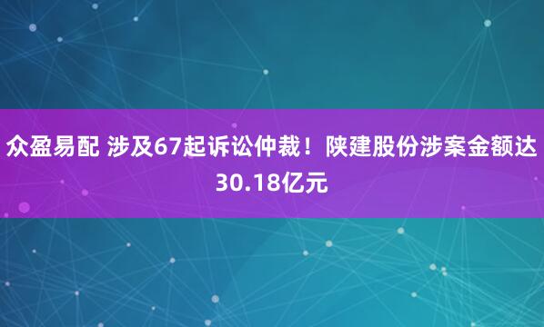 众盈易配 涉及67起诉讼仲裁！陕建股份涉案金额达30.18亿元
