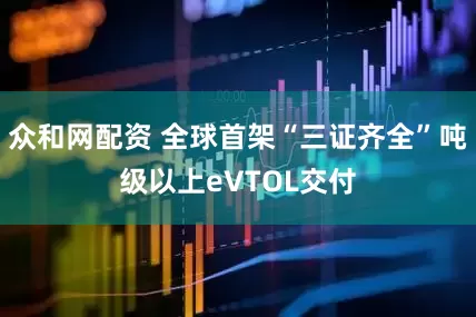 众和网配资 全球首架“三证齐全”吨级以上eVTOL交付