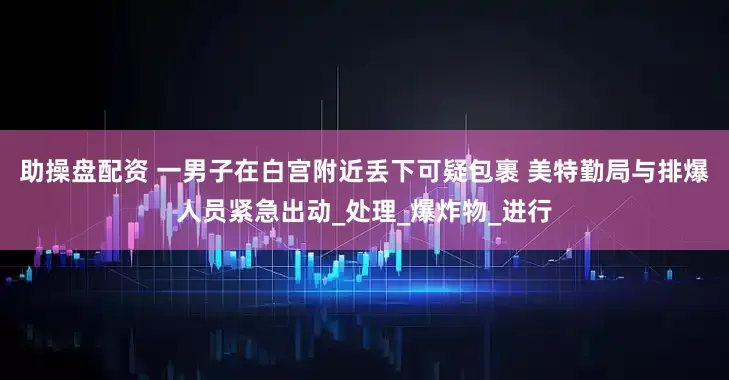 助操盘配资 一男子在白宫附近丢下可疑包裹 美特勤局与排爆人员紧急出动_处理_爆炸物_进行