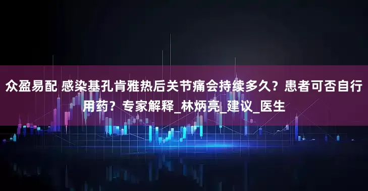 众盈易配 感染基孔肯雅热后关节痛会持续多久？患者可否自行用药？专家解释_林炳亮_建议_医生