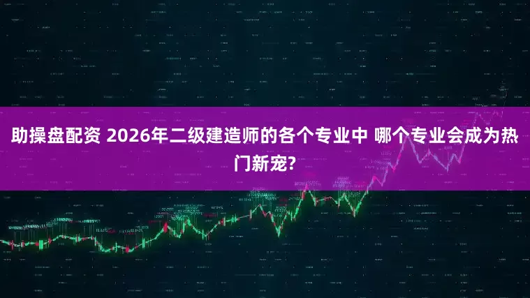 助操盘配资 2026年二级建造师的各个专业中 哪个专业会成为热门新宠?