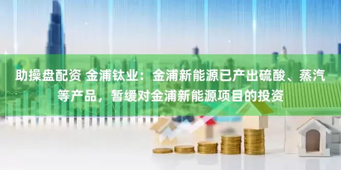 助操盘配资 金浦钛业：金浦新能源已产出硫酸、蒸汽等产品，暂缓对金浦新能源项目的投资