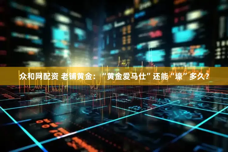 众和网配资 老铺黄金：“黄金爱马仕”还能“壕”多久？