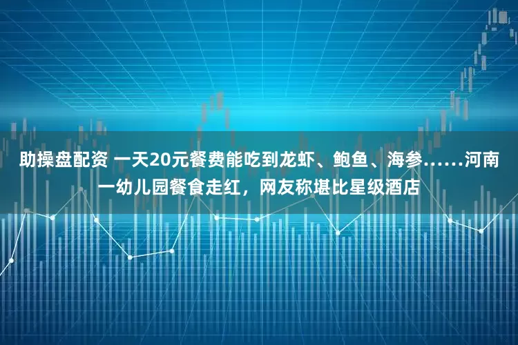 助操盘配资 一天20元餐费能吃到龙虾、鲍鱼、海参……河南一幼儿园餐食走红，网友称堪比星级酒店
