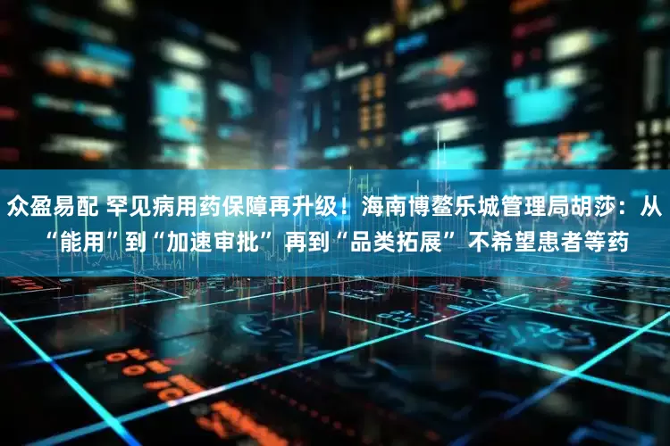 众盈易配 罕见病用药保障再升级！海南博鳌乐城管理局胡莎：从“能用”到“加速审批” 再到“品类拓展” 不希望患者等药