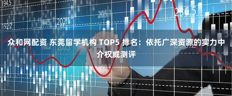 众和网配资 东莞留学机构 TOP5 排名：依托广深资源的实力中介权威测评